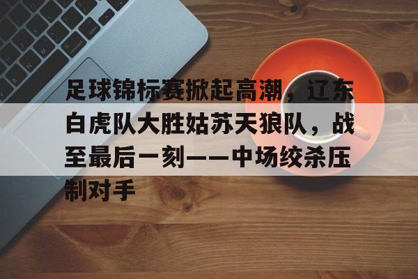 九游网页平台-包含足球锦标赛掀起高潮,辽东白虎队大胜姑苏天狼队,战至最后一刻——中场绞杀压制对手的词条