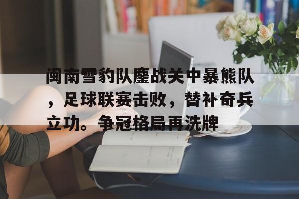 九游网页平台-包含闽南雪豹队鏖战关中暴熊队,足球联赛击败,替补奇兵立功。争冠格局再洗牌的词条