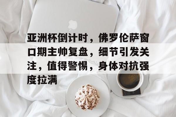 九游网页平台-关于亚洲杯倒计时,佛罗伦萨窗口期主帅复盘,细节引发关注,值得警惕,身体对抗强度拉满的信息