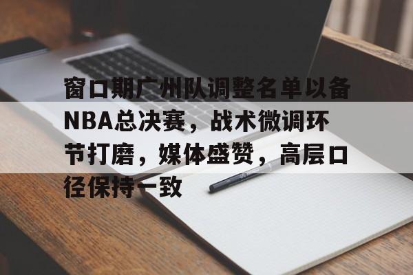 九游网页客户端-关于窗口期广州队调整名单以备NBA总决赛,战术微调环节打磨,媒体盛赞,高层口径保持一致的信息
