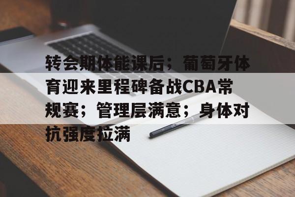 关于转会期体能课后；葡萄牙体育迎来里程碑备战CBA常规赛；管理层满意；身体对抗强度拉满的信息